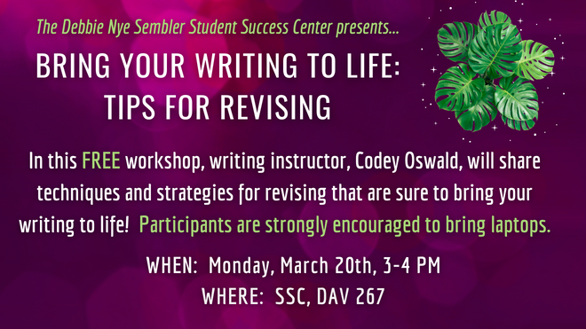 BRING YOUR WRITING TO LIFE: TIPS FOR REVISING | In this FREE workshop, writing instructor, Codey Oswald, will share techniques and strategies for revising that are sure to bring your writing to life!  Participants are strongly encouraged to bring laptops.  |  WHEN:  Monday, March 20th, 3-4 PM WHERE:  SSC, DAV 267